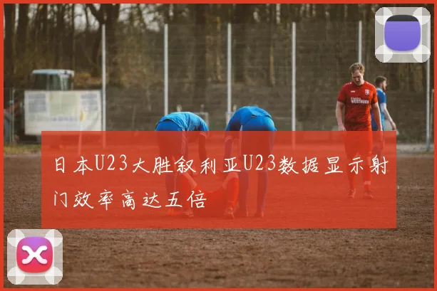 日本U23大胜叙利亚U23数据显示射门效率高达五倍
