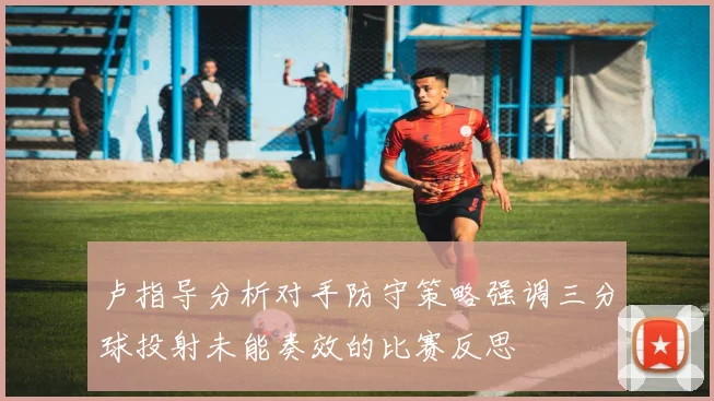 卢指导分析对手防守策略强调三分球投射未能奏效的比赛反思