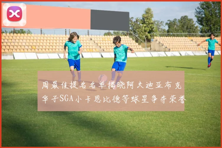 周最佳提名名单揭晓阿夫迪亚布克华子SGA小卡恩比德等球星争夺荣誉