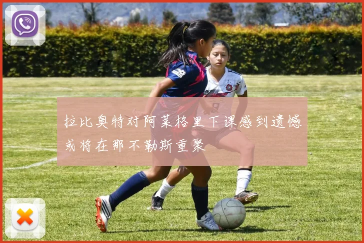 拉比奥特对阿莱格里下课感到遗憾或将在那不勒斯重聚