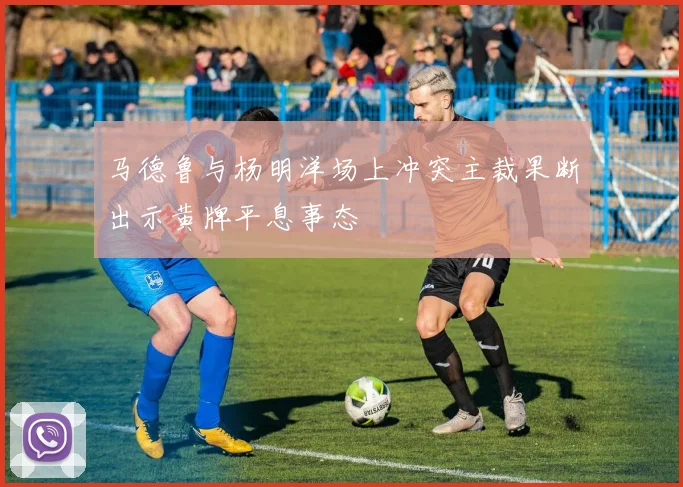 马德鲁与杨明洋场上冲突主裁果断出示黄牌平息事态