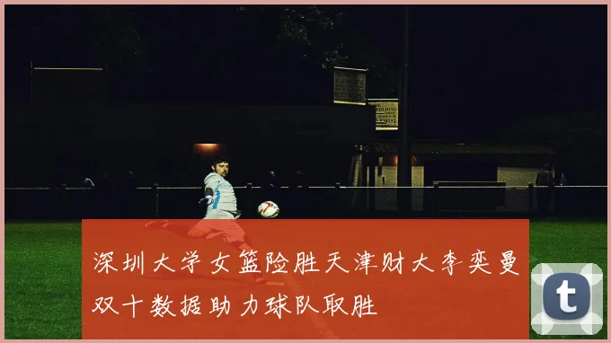 深圳大学女篮险胜天津财大李奕曼双十数据助力球队取胜