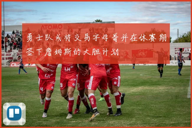勇士队或将交易字母哥并在休赛期签下詹姆斯的大胆计划