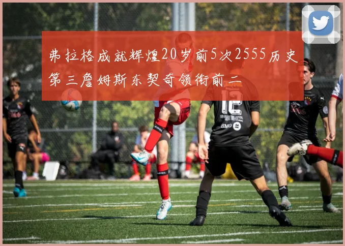 弗拉格成就辉煌20岁前5次2555历史第三詹姆斯东契奇领衔前二