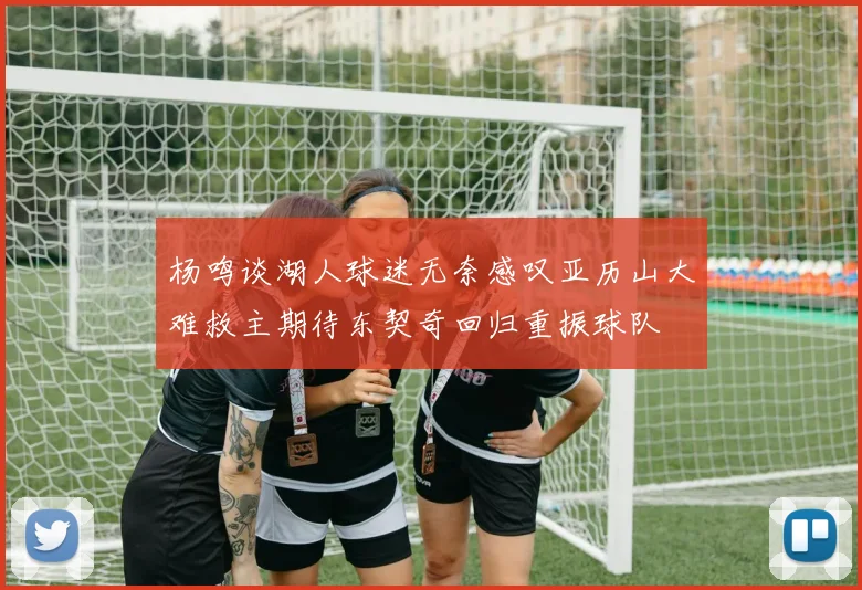 杨鸣谈湖人球迷无奈感叹亚历山大难救主期待东契奇回归重振球队