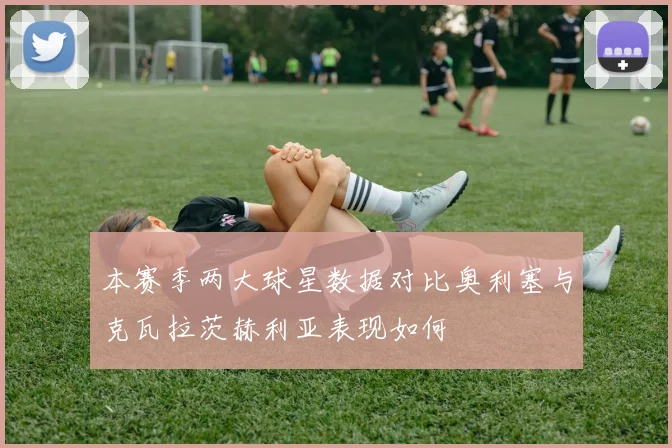 本赛季两大球星数据对比奥利塞与克瓦拉茨赫利亚表现如何