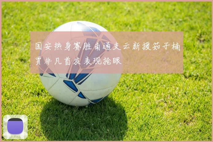 国安热身赛胜南通支云新援茹子楠贾非凡首发表现抢眼