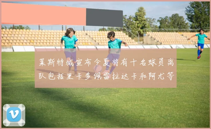 莱斯特城宣布今夏将有十名球员离队包括里卡多佩雷拉达卡和阿尤等人