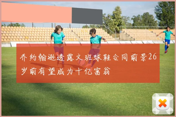 乔约翰逊透露文班球鞋合同前景26岁前有望成为十亿富翁