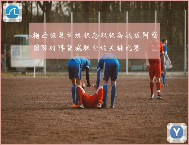 梅西恢复训练状态积极备战迈阿密国际对阵费城联合的关键比赛