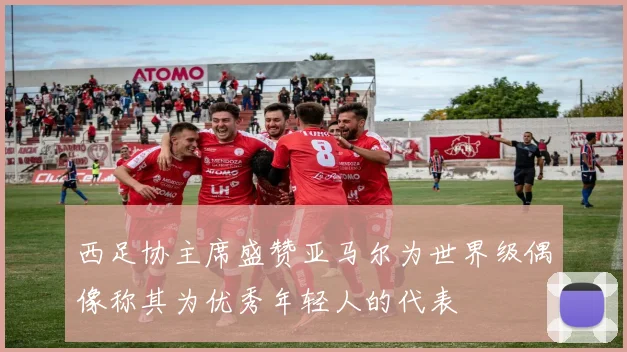 西足协主席盛赞亚马尔为世界级偶像称其为优秀年轻人的代表