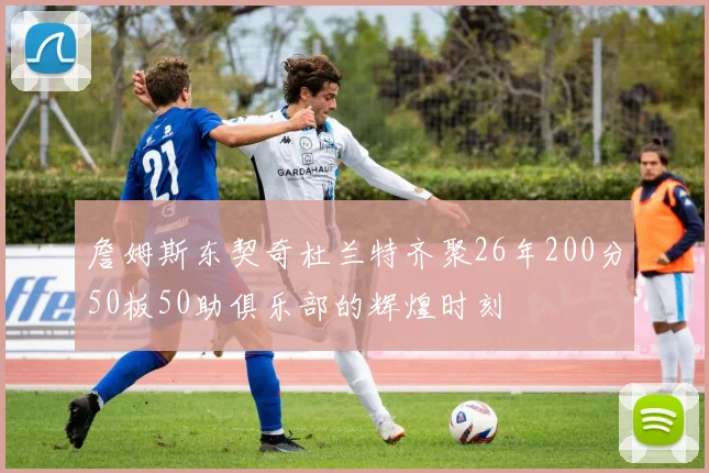詹姆斯东契奇杜兰特齐聚26年200分50板50助俱乐部的辉煌时刻