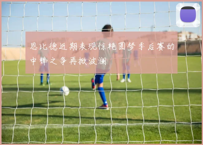 恩比德近期表现惊艳圆梦季后赛的中锋之争再掀波澜