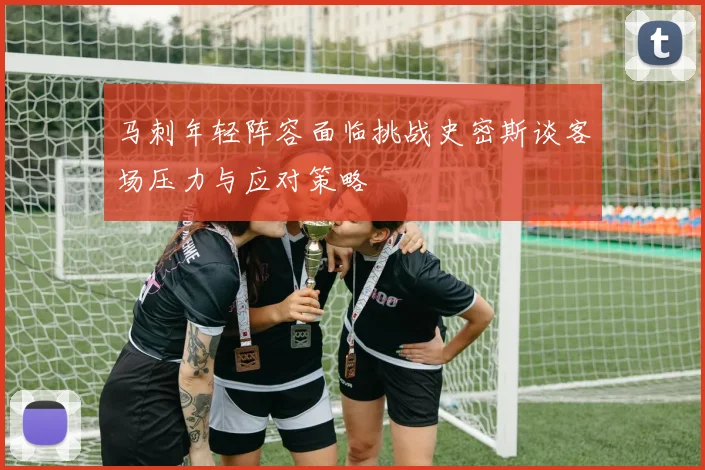 马刺年轻阵容面临挑战史密斯谈客场压力与应对策略