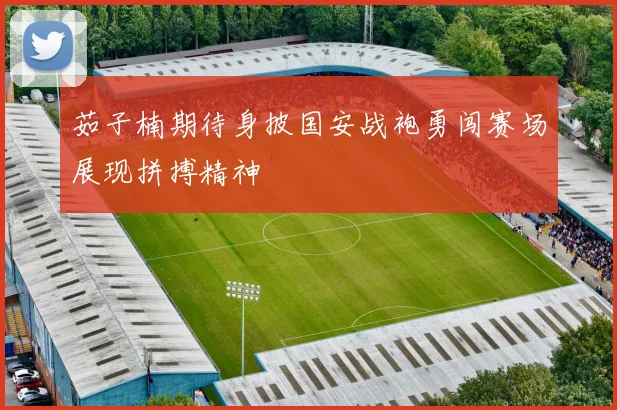 茹子楠期待身披国安战袍勇闯赛场展现拼搏精神