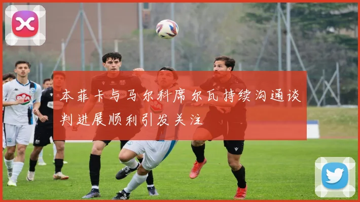 本菲卡与马尔科席尔瓦持续沟通谈判进展顺利引发关注